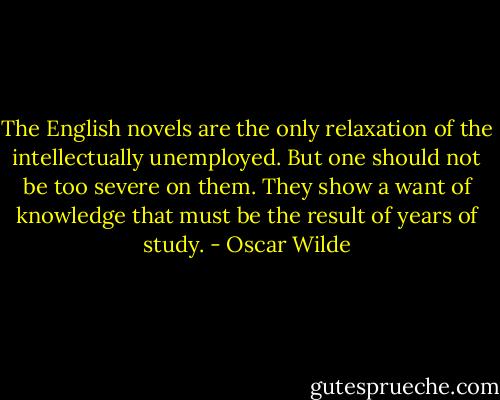 The English novels are the only relaxation of the intellectually unemployed. But one should not be too severe on them. They show a want of knowledge that must be the result of years of study. - Oscar Wilde