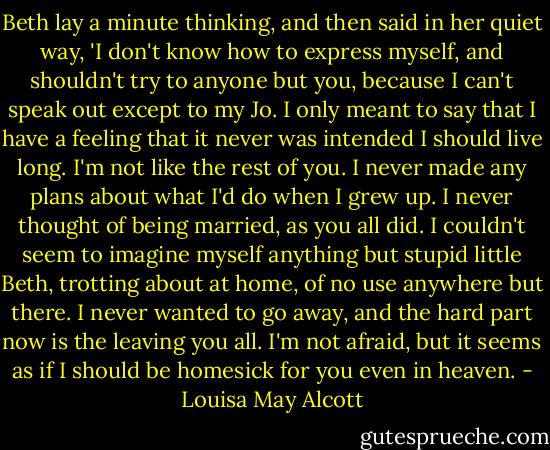 Beth lay a minute thinking, and then said in her quiet way, 'I don't know how to express myself, and shouldn't try to anyone but you, because I can't speak out except to my Jo. I only meant to say that I have a feeling that it never was intended I should live long. I'm not like the rest of you. I never made any plans about what I'd do when I grew up. I never thought of being married, as you all did. I couldn't seem to imagine myself anything but stupid little Beth, trotting about at home, of no use anywhere but there. I never wanted to go away, and the hard part now is the leaving you all. I'm not afraid, but it seems as if I should be homesick for you even in heaven. - Louisa May Alcott