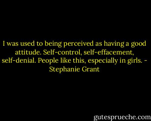 I was used to being perceived as having a good attitude. Self-control, self-effacement, self-denial. People like this, especially in girls. - Stephanie Grant