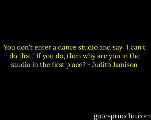 You don't enter a dance studio and say "I can't do that." If you do, then why are you in the studio in the first place? - Judith Jamison