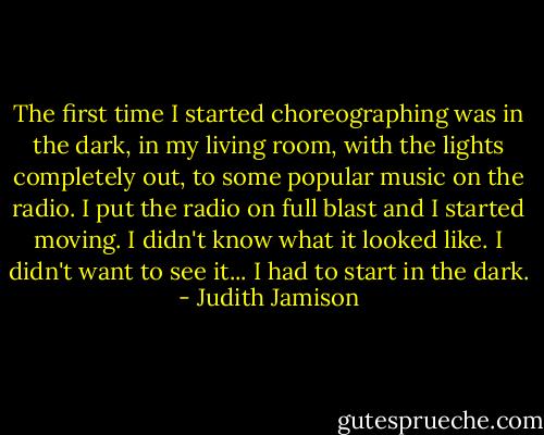 The first time I started choreographing was in the dark, in my living room, with the lights completely out, to some popular music on the radio. I put the radio on full blast and I started moving. I didn't know what it looked like. I didn't want to see it... I had to start in the dark. - Judith Jamison