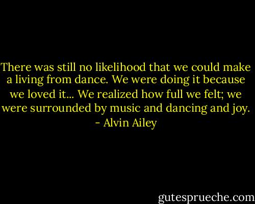 There was still no likelihood that we could make a living from dance. We were doing it because we loved it... We realized how full we felt; we were surrounded by music and dancing and joy. - Alvin Ailey