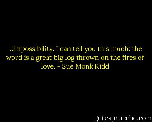 ...impossibility. I can tell you this much: the word is a great big log thrown on the fires of love. - Sue Monk Kidd