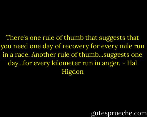 There's one rule of thumb that suggests that you need one day of recovery for every mile run in a race. Another rule of thumb...suggests one day...for every kilometer run in anger. - Hal Higdon