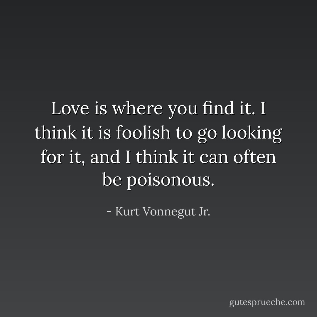 Love is where you find it. I think it is foolish to go looking for it, and I think it can often be poisonous. - Kurt Vonnegut Jr.