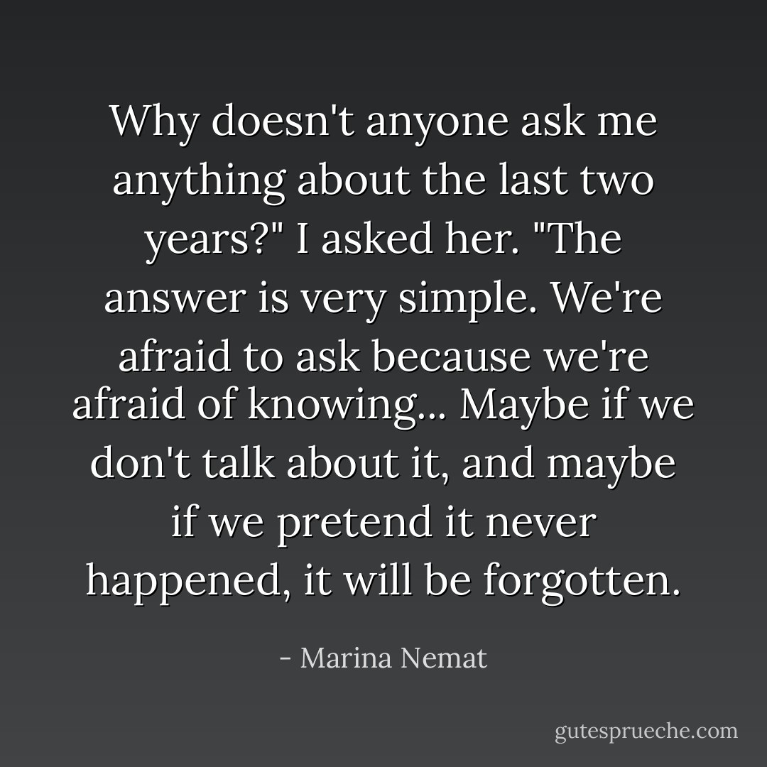 Why doesn't anyone ask me anything about the last two years?" I asked her.<br />"The answer is very simple. We're afraid to ask because we're afraid of knowing... Maybe if we don't talk about it, and maybe if we pretend it never happened, it will be forgotten. - Marina Nemat
