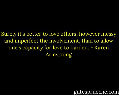 Surely it's better to love others, however messy and imperfect the involvement, than to allow one's capacity for love to harden. - Karen Armstrong