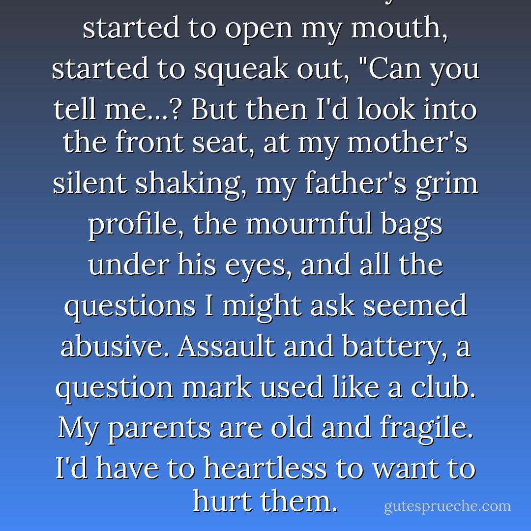 A thousand times today I've started to open my mouth, started to squeak out, "Can you tell me...? But then I'd look into the front seat, at my mother's silent shaking, my father's grim profile, the mournful bags under his eyes, and all the questions I might ask seemed abusive. Assault and battery, a question mark used like a club. My parents are old and fragile. I'd have to heartless to want to hurt them. - Margaret Peterson Haddix