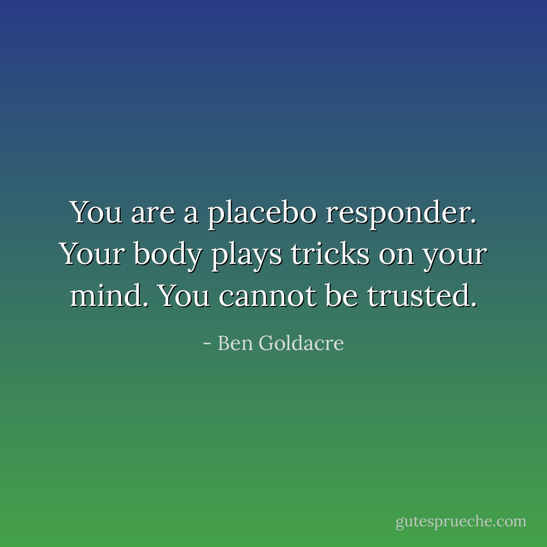 You are a placebo responder. Your body plays tricks on your mind. You cannot be trusted. - Ben Goldacre
