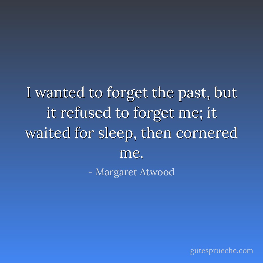 I wanted to forget the past, but it refused to forget me; it waited for sleep, then cornered me. - Margaret Atwood