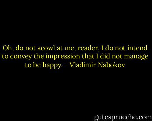 Oh, do not scowl at me, reader, I do not intend to convey the impression that I did not manage to be happy. - Vladimir Nabokov