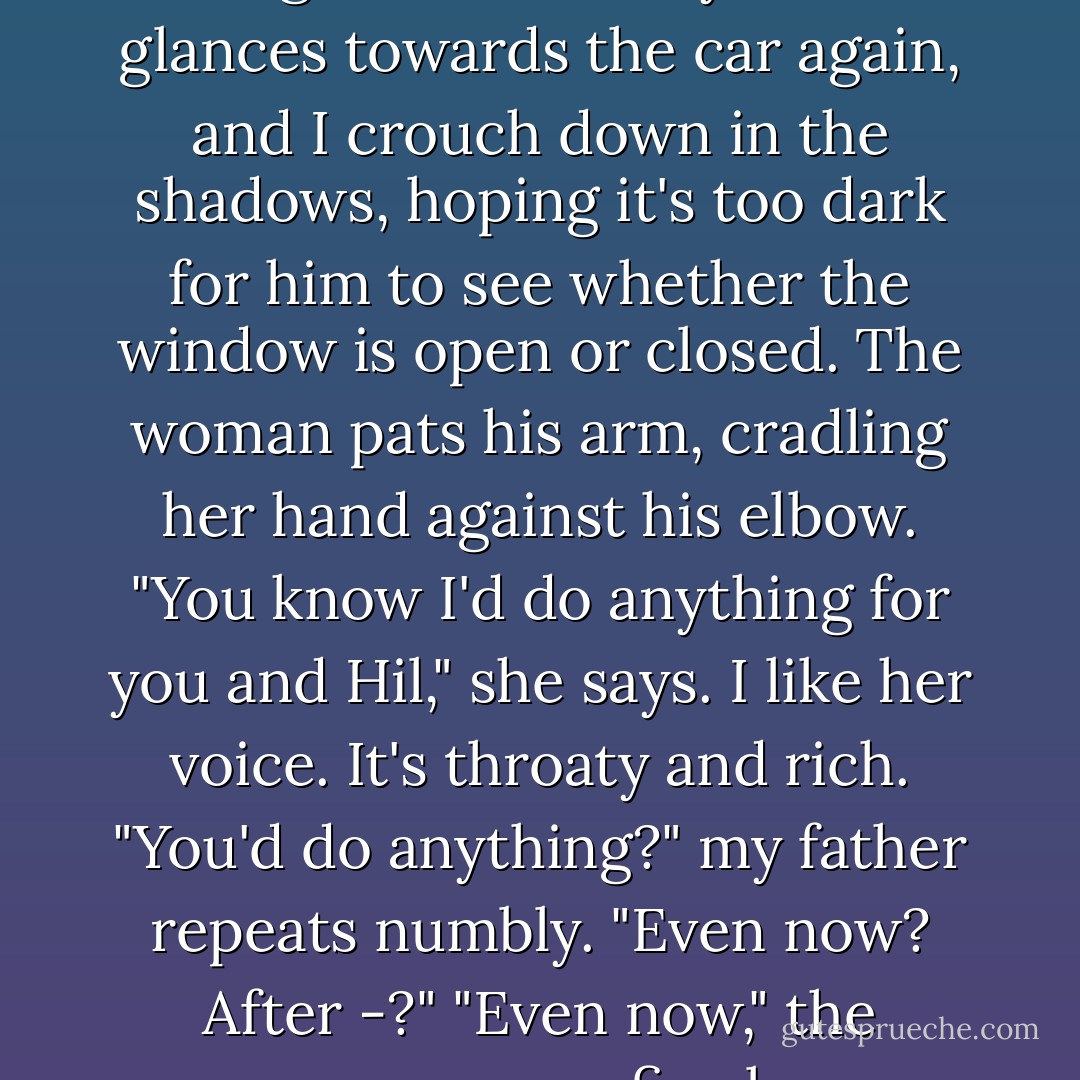 Oh, Myr," he chokes out. "I hate having to ask this of you..."<br />He glances towards the car again, and I crouch down in the shadows, hoping it's too dark for him to see whether the window is open or closed. The woman pats his arm, cradling her hand against his elbow.<br />"You know I'd do anything for you and Hil," she says. I like her voice. It's throaty and rich.<br />"You'd do anything?" my father repeats numbly. "Even now? After -?"<br />"Even now," the woman says firmly. - Margaret Peterson Haddix