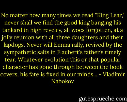 No matter how many times we read "King Lear," never shall we find the good king banging his tankard in high revelry, all woes forgotten, at a jolly reunion with all three daughters and their lapdogs. Never will Emma rally, revived by the sympathetic salts in Flaubert's father's timely tear. Whatever evolution this or that popular character has gone through between the book covers, his fate is fixed in our minds... - Vladimir Nabokov