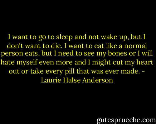 I want to go to sleep and not wake up, but I don't want to die. I want to eat like a normal person eats, but I need to see my bones or I will hate myself even more and I might cut my heart out or take every pill that was ever made. - Laurie Halse Anderson