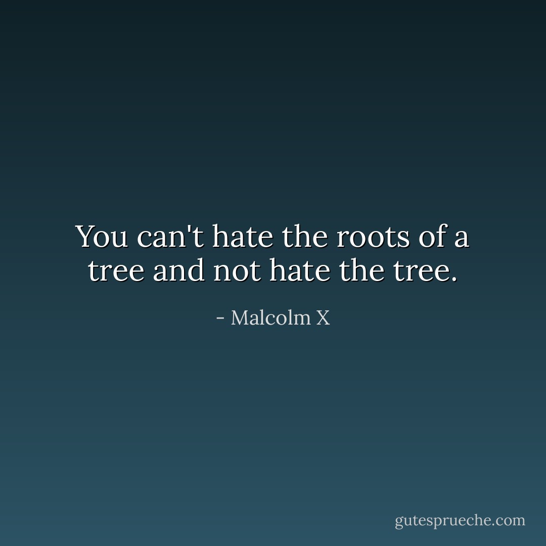 You can't hate the roots of a tree and not hate the tree. - Malcolm X