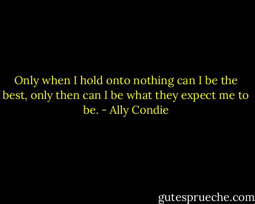 Only when I hold onto nothing can I be the best, only then can I be what they expect me to be. - Ally Condie