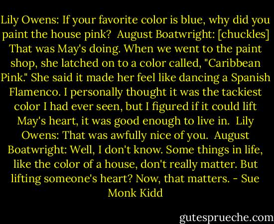 Lily Owens: If your favorite color is blue, why did you paint the house pink? <br />August Boatwright: [chuckles] That was May's doing. When we went to the paint shop, she latched on to a color called, "Caribbean Pink." She said it made her feel like dancing a Spanish Flamenco. I personally thought it was the tackiest color I had ever seen, but I figured if it could lift May's heart, it was good enough to live in. <br />Lily Owens: That was awfully nice of you. <br />August Boatwright: Well, I don't know. Some things in life, like the color of a house, don't really matter. But lifting someone's heart? Now, that matters. - Sue Monk Kidd