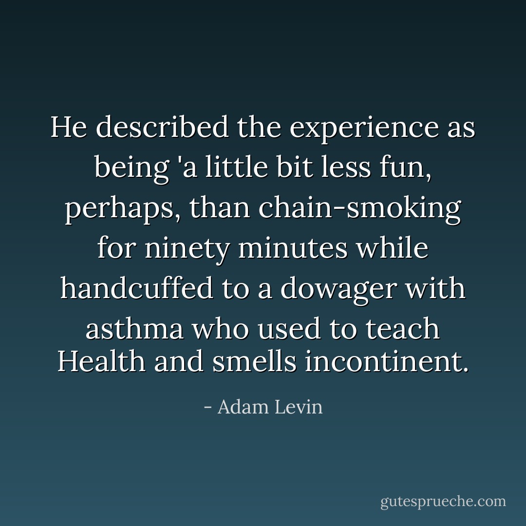 He described the experience as being 'a little bit less fun, perhaps, than chain-smoking for ninety minutes while handcuffed to a dowager with asthma who used to teach Health and smells incontinent. - Adam Levin