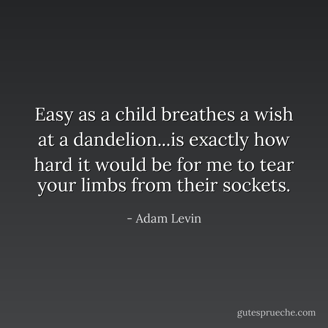 Easy as a child breathes a wish at a dandelion...is exactly how hard it would be for me to tear your limbs from their sockets. - Adam Levin