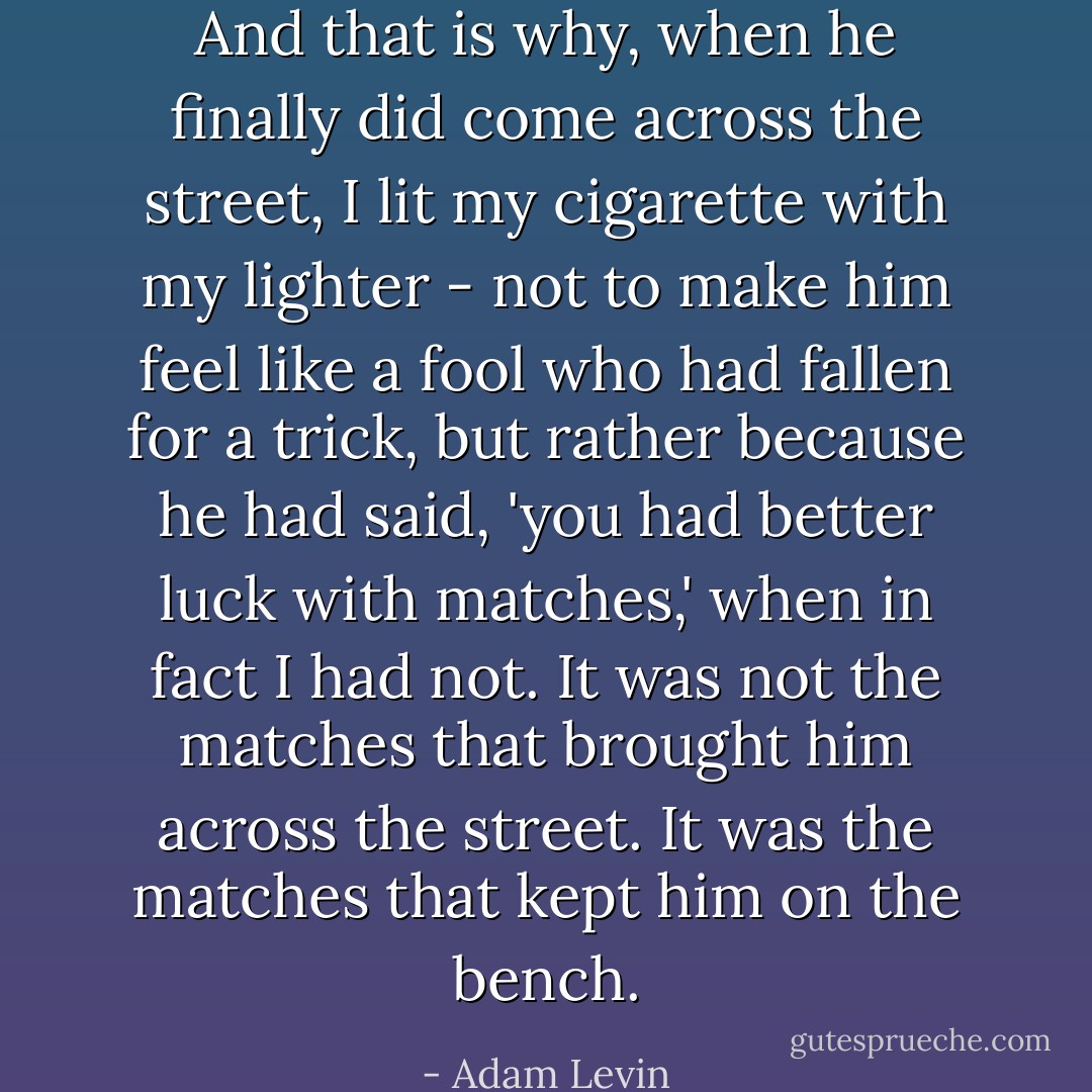 And that is why, when he finally did come across the street, I lit my cigarette with my lighter - not to make him feel like a fool who had fallen for a trick, but rather because he had said, 'you had better luck with matches,' when in fact I had not. It was not the matches that brought him across the street. It was the matches that kept him on the bench. - Adam Levin