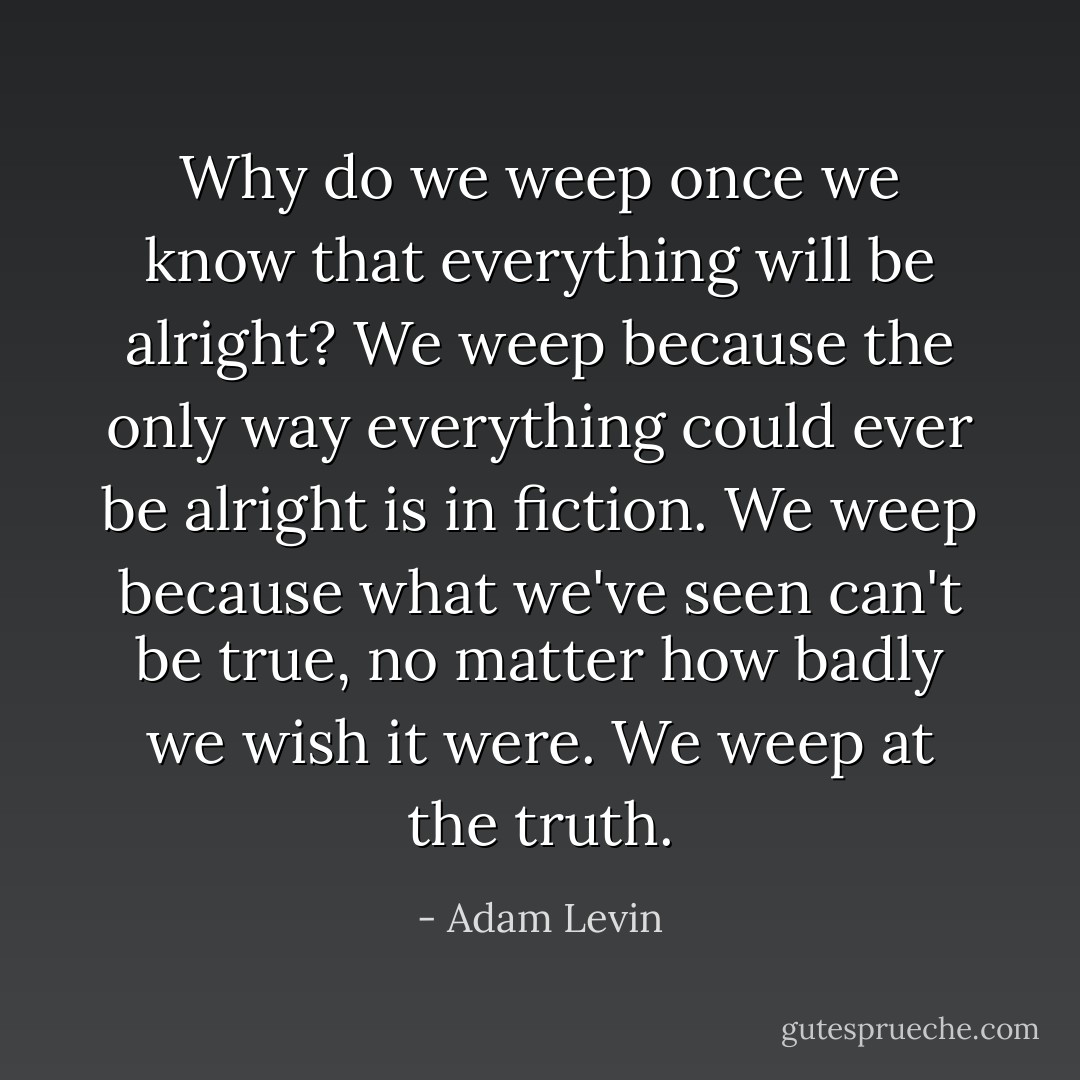 Why do we weep once we know that everything will be alright? We weep because the only way everything could ever be alright is in fiction. We weep because what we've seen can't be true, no matter how badly we wish it were. We weep at the truth. - Adam Levin