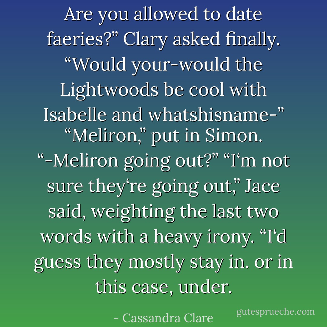 Are you <i>allowed</i> to date faeries?” Clary asked finally. “Would your-would the Lightwoods be cool with Isabelle and whatshisname-”<br />“Meliron,” put in Simon.<br />“-Meliron going out?”<br />“I‘m not sure they‘re <i>going out</i>,” Jace said, weighting the last two words with a heavy irony. “I‘d guess they mostly stay in. or in this case, under. - Cassandra Clare