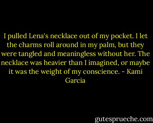 I pulled Lena's necklace out of my pocket. I let the charms roll around in my palm, but they were tangled and meaningless without her. The necklace was heavier than I imagined, or maybe it was the weight of my conscience. - Kami Garcia