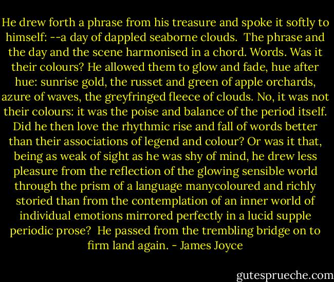 He drew forth a phrase from his treasure and spoke it softly to himself: --a day of dappled seaborne clouds. <br />The phrase and the day and the scene harmonised in a chord. Words. Was it their colours? He allowed them to glow and fade, hue after hue: sunrise gold, the russet and green of apple orchards, azure of waves, the greyfringed fleece of clouds. No, it was not their colours: it was the poise and balance of the period itself. Did he then love the rhythmic rise and fall of words better than their associations of legend and colour? Or was it that, being as weak of sight as he was shy of mind, he drew less pleasure from the reflection of the glowing sensible world through the prism of a language manycoloured and richly storied than from the contemplation of an inner world of individual emotions mirrored perfectly in a lucid supple periodic prose? <br />He passed from the trembling bridge on to firm land again. - James Joyce