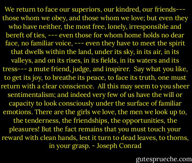 We return to face our superiors, our kindred, our friends--- those whom we obey, and those whom we love; but even they who have neither, the most free, lonely, irresponsible and bereft of ties, --- even those for whom home holds no dear face, no familiar voice, --- even they have to meet the spirit that dwells within the land, under its sky, in its air, in its valleys, and on its rises, in its fields, in its waters and its tress--- a mute friend, judge, and inspirer. <br />Say what you like, to get its joy, to breathe its peace, to face its truth, one must return with a clear conscience. <br />All this may seem to you sheer sentimentalism; and indeed very few of us have the will or capacity to look consciously under the surface of familiar emotions.<br />There are the girls we love, the men we look up to, the tenderness, the friendships, the opportunities, the pleasures! But the fact remains that you must touch your reward with clean hands, lest it turn to dead leaves, to thorns, in your grasp. - Joseph Conrad