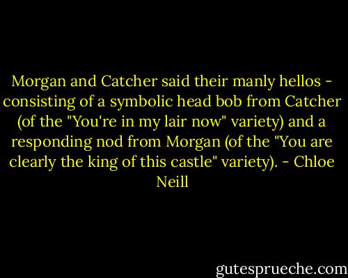 Morgan and Catcher said their manly hellos - consisting of a symbolic head bob from Catcher (of the "You're in my lair now" variety) and a responding nod from Morgan (of the "You are clearly the king of this castle" variety). - Chloe Neill