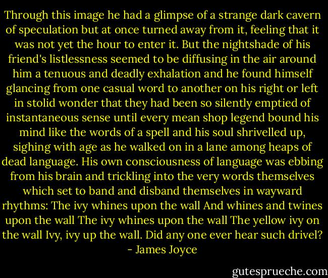 Through this image he had a glimpse of a strange dark cavern of speculation but at once turned away from it, feeling that it was not yet the hour to enter it. But the nightshade of his friend's listlessness seemed to be diffusing in the air around him a tenuous and deadly exhalation and he found himself glancing from one casual word to another on his right or left in stolid wonder that they had been so silently emptied of instantaneous sense until every mean shop legend bound his mind like the words of a spell and his soul shrivelled up, sighing with age as he walked on in a lane among heaps of dead language. His own consciousness of language was ebbing from his brain and trickling into the very words themselves which set to band and disband themselves in wayward rhythms:<br />The ivy whines upon the wall<br />And whines and twines upon the wall<br />The ivy whines upon the wall<br />The yellow ivy on the wall<br />Ivy, ivy up the wall.<br />Did any one ever hear such drivel? - James Joyce