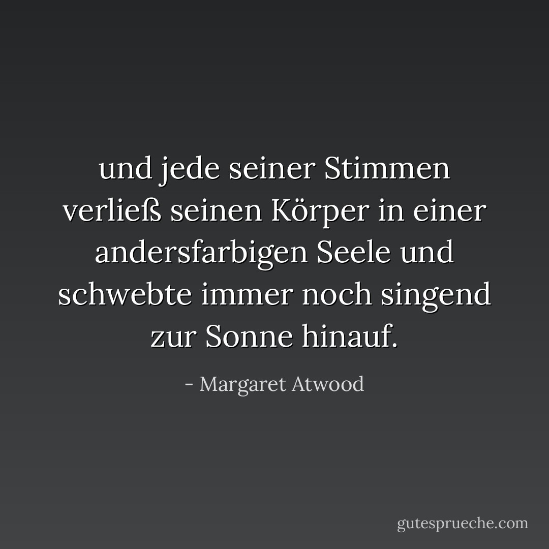 und jede seiner Stimmen verließ seinen Körper in einer andersfarbigen Seele und schwebte immer noch singend zur Sonne hinauf. - Margaret Atwood<