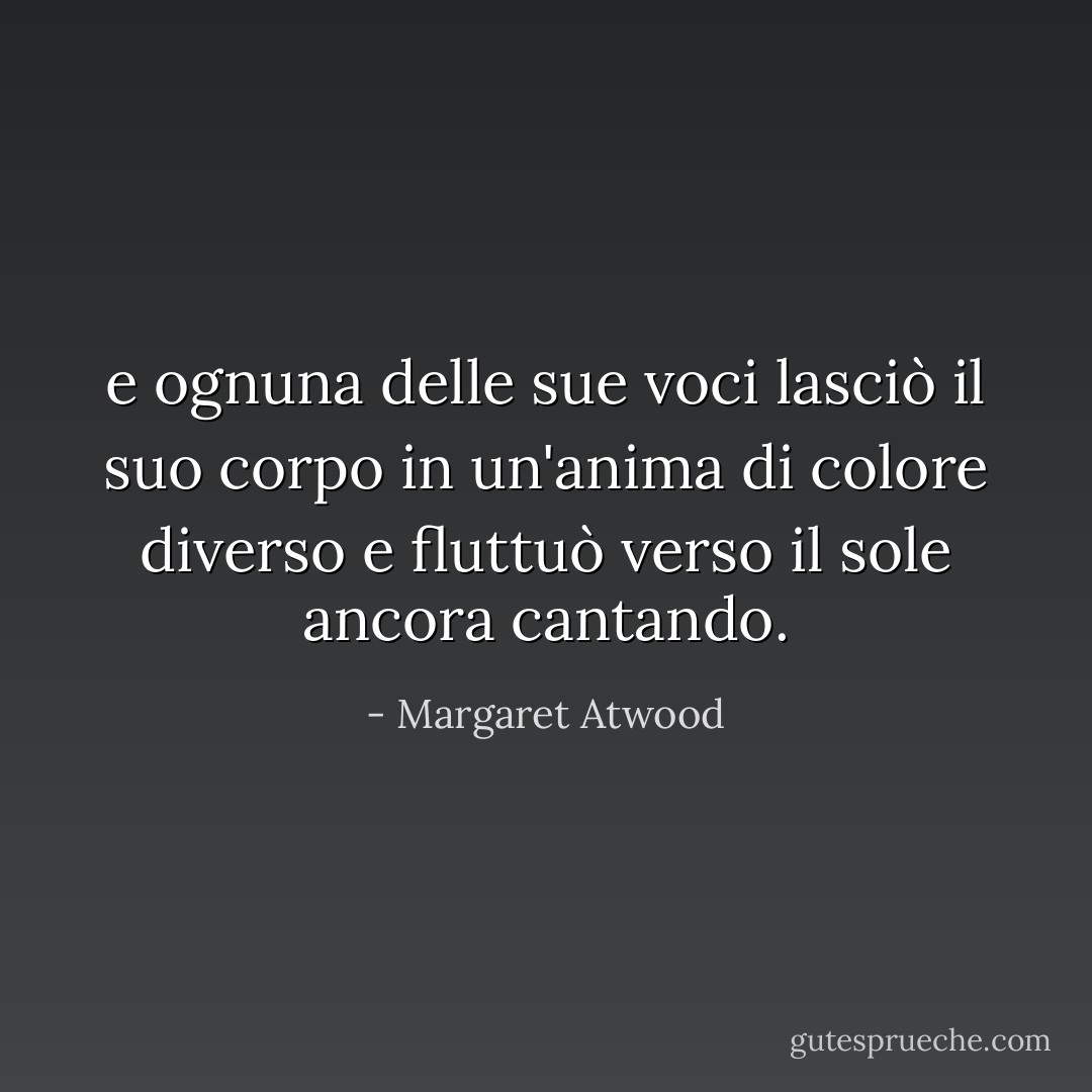 e ognuna delle sue voci lasciò il suo corpo in un'anima di colore diverso e fluttuò verso il sole ancora cantando. - Margaret Atwood