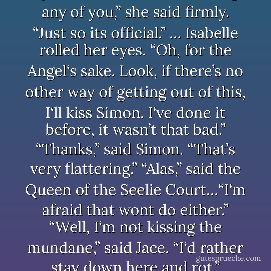 The Queen‘s smile was wide and terrible. “What if I told you she could be freed by a kiss?”<br />“You want Jace to <i>kiss</i> you?” Clary said, bewildered.<br />…<br />“Despite his charms,” the Queen said, “that kiss will not free the girl.”<br />The four looked at each other, startled. “I could kiss Meliron, ” suggested Isabelle.<br />“Nor that. Nor any one of my court.”<br />Meliron moved away from Isabelle, who looked at her companions and threw up her hands. “I‘m not kissing <i>any</i> of you,” she said firmly. “Just so its official.”<br />…<br />Isabelle rolled her eyes. “Oh, for the Angel‘s sake. Look, if there’s no other way of getting out of this, <i>I‘ll</i> kiss Simon. I‘ve done it before, it wasn’t that bad.”<br />“Thanks,” said Simon. “That’s very flattering.”<br />“Alas,” said the Queen of the Seelie Court…“I‘m afraid that wont do either.”<br />“Well, I‘m not kissing the mundane,” said Jace. “I‘d rather stay down here and rot.”<br />“Forever?” said Simon. “Forever‘s an awfully long time.”<br />Jace raised his eyebrows. “I knew it,” he said. “You want to kiss me, don’t you?”<br />Simon threw up his hands in exasperation. “Of course not. But if-”<br />“I guess its true what they say,” observed Jace. “There are no straight men in the trenches.”<br />“That’s <i>atheists</i>, jackass,” said Simon furiously. “There are no <i>atheists</i> in the trenches. - Cassandra Clare