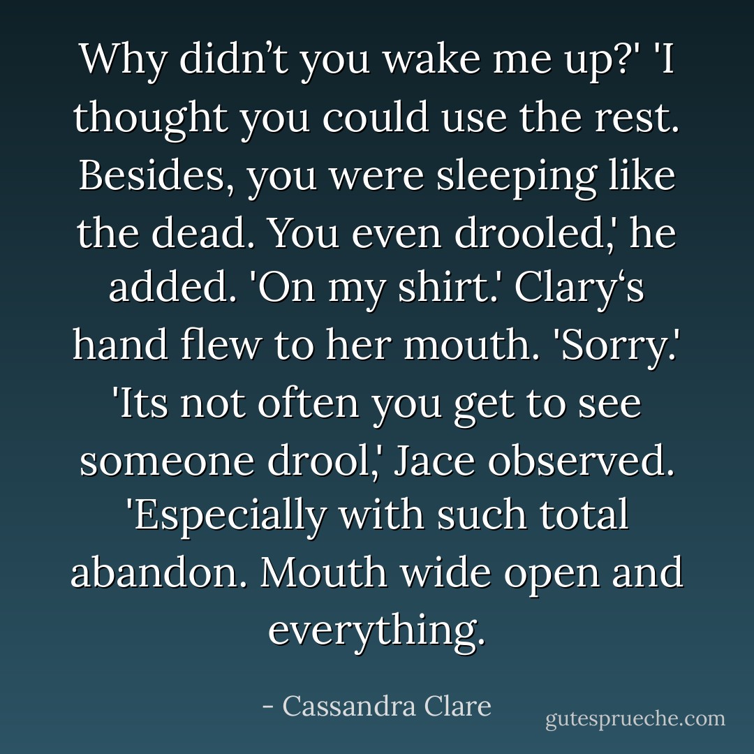 Why didn’t you wake me up?'<br />'I thought you could use the rest. Besides, you were sleeping like the dead. You even drooled,' he added. 'On my shirt.'<br />Clary‘s hand flew to her mouth. 'Sorry.'<br />'Its not often you get to see someone drool,' Jace observed. 'Especially with such total abandon. Mouth wide open and everything. - Cassandra Clare
