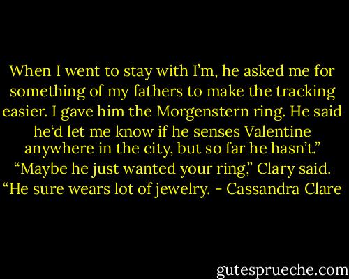 When I went to stay with I’m, he asked me for something of my fathers to make the tracking easier. I gave him the Morgenstern ring. He said he‘d let me know if he senses Valentine anywhere in the city, but so far he hasn’t.”<br />“Maybe he just wanted your ring,” Clary said. “He sure wears lot of jewelry. - Cassandra Clare