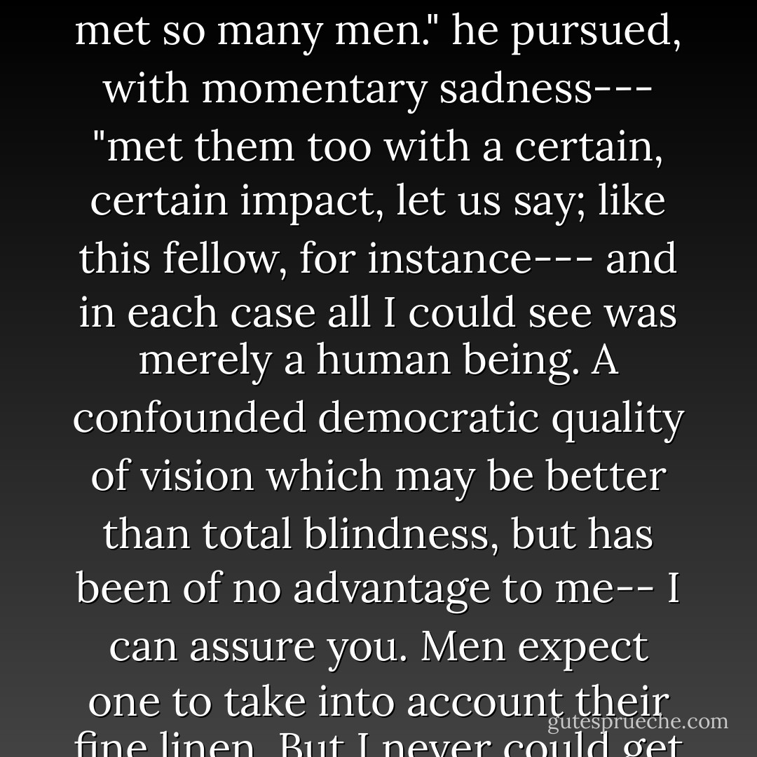 My weakness consists in not having a discriminating eye for the incidental --- for the externals, --- no eye for the hod of the rag-picker or the fine linen of the next mean. Next man---that's it. I have met so many men." he pursued, with momentary sadness--- "met them too with a certain, certain impact, let us say; like this fellow, for instance--- and in each case all I could see was merely a human being. A confounded democratic quality of vision which may be better than total blindness, but has been of no advantage to me-- I can assure you. Men expect one to take into account their fine linen. But I never could get up any enthusiasm about these things. Oh! It's a failing; and then comes a soft evening; a lot of men too indolent for whist-- and a story...." [p.44] - Joseph Conrad