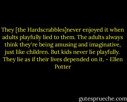 They [the Hardscrabbles]never enjoyed it when adults playfully lied to them. The adults always think they're being amusing and imaginative, just like children. But kids never lie playfully. They lie as if their lives depended on it. - Ellen Potter