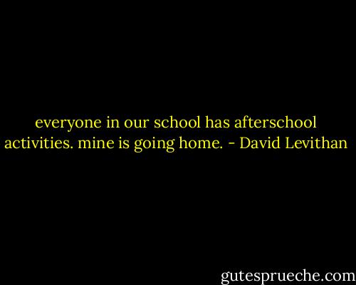 everyone in our school has afterschool activities. mine is going home. - David Levithan