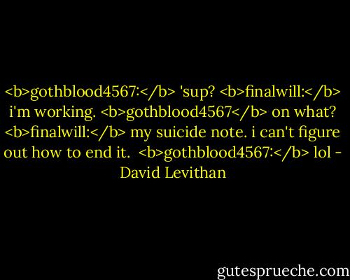<b>gothblood4567:</b> 'sup?<br /><b>finalwill:</b> i'm working.<br /><b>gothblood4567</b> on what?<br /><b>finalwill:</b> my suicide note. i can't figure out how to end it. <br /><b>gothblood4567:</b> lol - David Levithan
