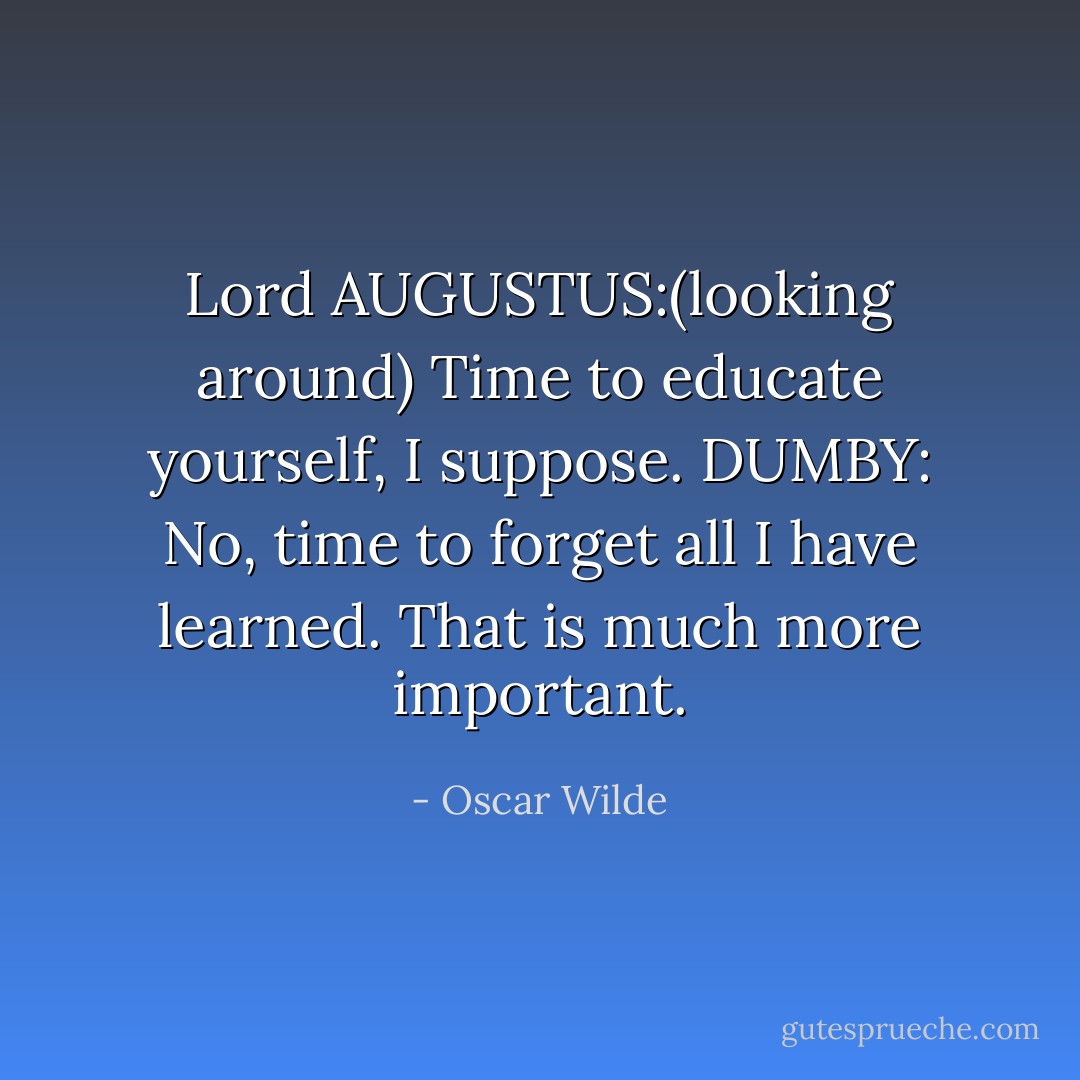 Lord AUGUSTUS:(looking around) Time to educate yourself, I suppose.<br />DUMBY: No, time to forget all I have learned. That is much more important. - Oscar Wilde