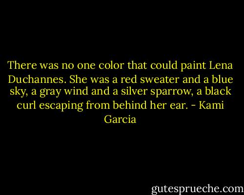 There was no one color that could paint Lena Duchannes. She was a red sweater and a blue sky, a gray wind and a silver sparrow, a black curl escaping from behind her ear. - Kami Garcia