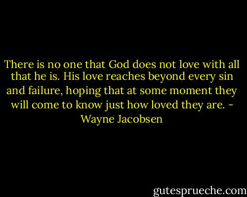 There is no one that God does not love with all that he is. His love reaches beyond every sin and failure, hoping that at some moment they will come to know just how loved they are. - Wayne Jacobsen