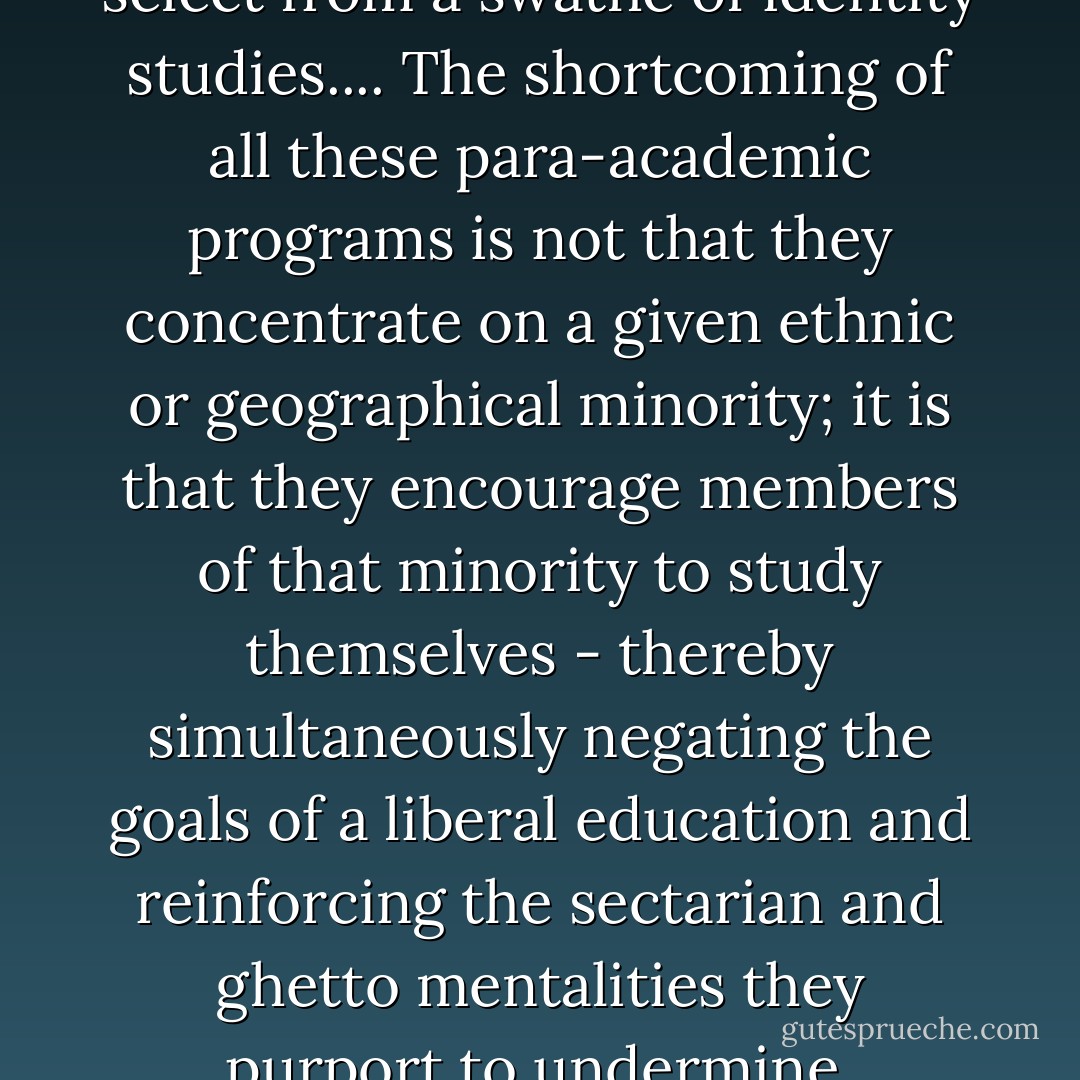Undergraduates today can select from a swathe of identity studies.... The shortcoming of all these para-academic programs is not that they concentrate on a given ethnic or geographical minority; it is that they encourage members of that minority to study themselves - thereby simultaneously negating the goals of a liberal education and reinforcing the sectarian and ghetto mentalities they purport to undermine. - Tony Judt