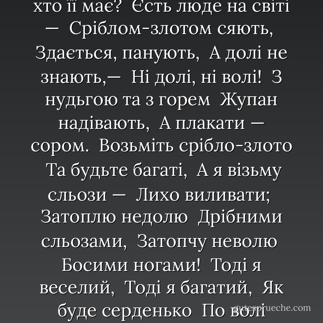 Єсть на світі доля, <br />А хто її знає? <br />Єсть на світі воля, <br />А хто її має? <br />Єсть люде на світі — <br />Сріблом-злотом сяють, <br />Здається, панують, <br />А долі не знають,— <br />Ні долі, ні волі! <br />З нудьгою та з горем <br />Жупан надівають, <br />А плакати — сором. <br />Возьміть срібло-злото <br />Та будьте багаті, <br />А я візьму сльози — <br />Лихо виливати; <br />Затоплю недолю <br />Дрібними сльозами, <br />Затопчу неволю <br />Босими ногами! <br />Тоді я веселий, <br />Тоді я багатий, <br />Як буде серденько <br />По волі гуляти! - Taras Shevchenko
