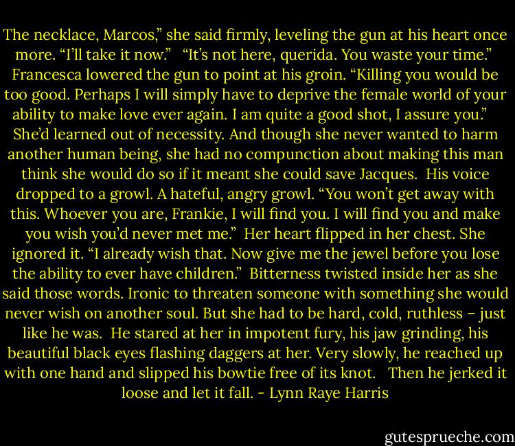 The necklace, Marcos,” she said firmly, leveling the gun at his heart once more. “I’ll take it now.”<br /><br /> “It’s not here, querida. You waste your time.”<br /><br />Francesca lowered the gun to point at his groin. “Killing you would be too good. Perhaps I will simply have to deprive the female world of your ability to make love ever again. I am quite a good shot, I assure you.” <br /> <br />She’d learned out of necessity. And though she never wanted to harm another human being, she had no compunction about making this man think she would do so if it meant she could save Jacques.<br /><br />His voice dropped to a growl. A hateful, angry growl. “You won’t get away with this. Whoever you are, Frankie, I will find you. I will find you and make you wish you’d never met me.”<br /><br />Her heart flipped in her chest. She ignored it. “I already wish that. Now give me the jewel before you lose the ability to ever have children.”<br /><br />Bitterness twisted inside her as she said those words. Ironic to threaten someone with something she would never wish on another soul. But she had to be hard, cold, ruthless – just like he was.<br /><br />He stared at her in impotent fury, his jaw grinding, his beautiful black eyes flashing daggers at her. Very slowly, he reached up with one hand and slipped his bowtie free of its knot. <br /><br />Then he jerked it loose and let it fall. - Lynn Raye Harris