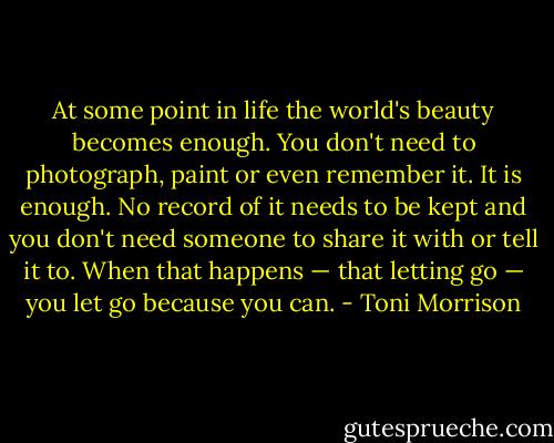 At some point in life the world's beauty becomes enough. You don't need to photograph, paint or even remember it. It is enough. No record of it needs to be kept and you don't need someone to share it with or tell it to. When that happens — that letting go — you let go because you can. - Toni Morrison