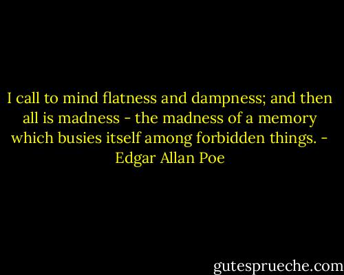 I call to mind flatness and dampness; and then all is madness - the madness of a memory which busies itself among forbidden things. - Edgar Allan Poe