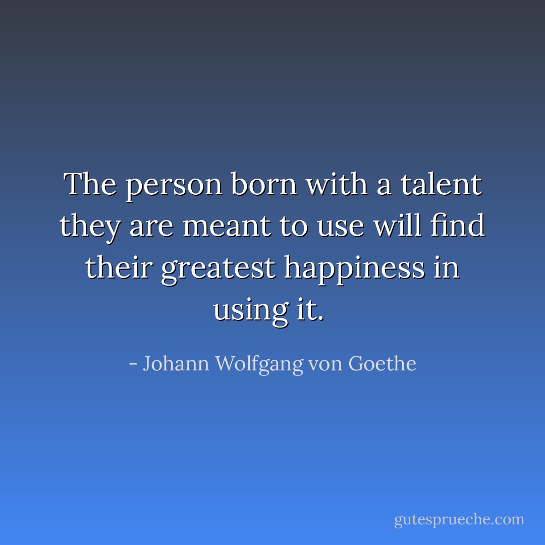 The person born with a talent they are meant to use will find their greatest happiness in using it.  - Johann Wolfgang von Goethe