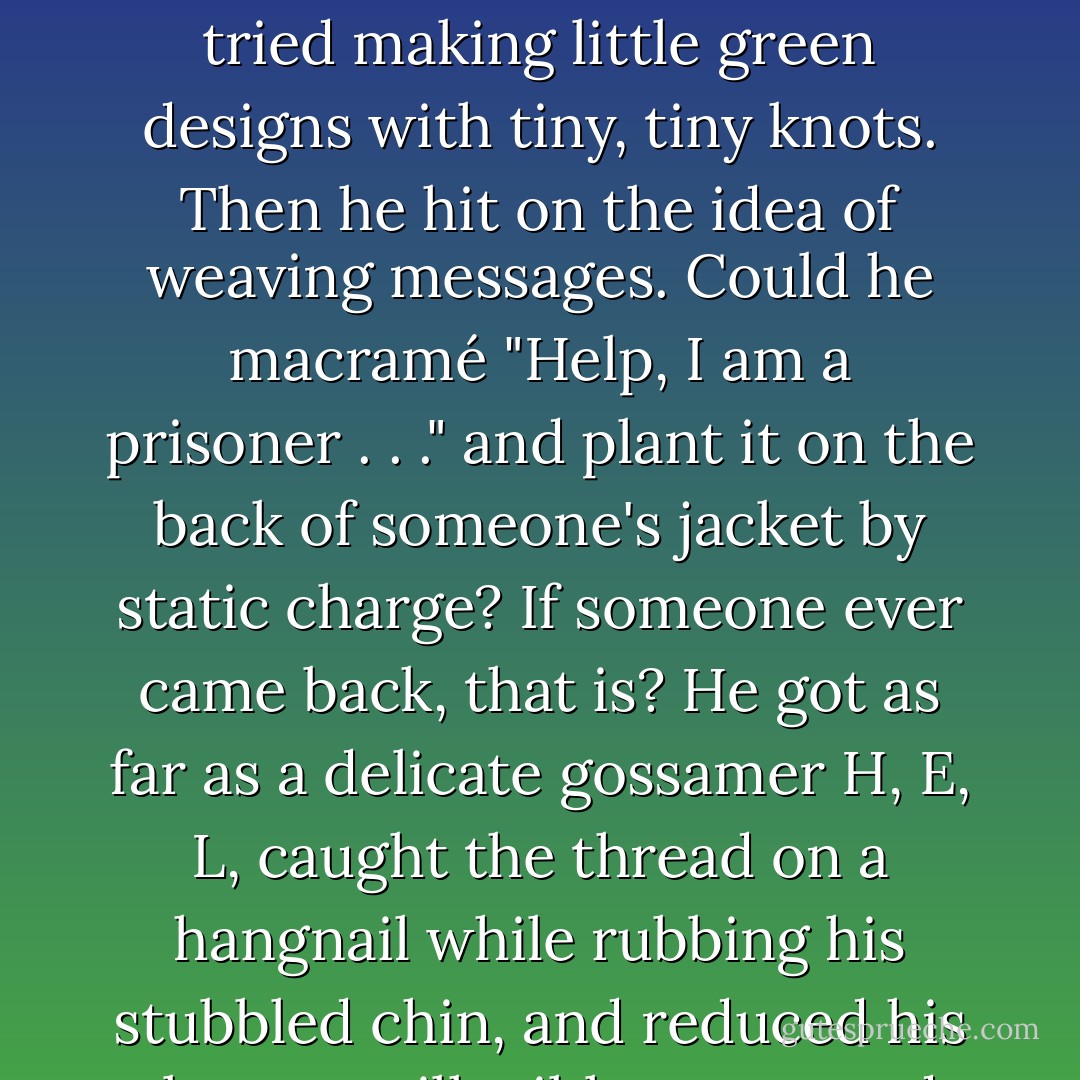 He bit his fingernails. He bit his toenails. He pulled tiny green threads from his shirt and tried flossing his teeth. Then he tried making little green designs with tiny, tiny knots. Then he hit on the idea of weaving messages. Could he macramé "Help, I am a prisoner . . ." and plant it on the back of someone's jacket by static charge? If someone ever came back, that is? He got as far as a delicate gossamer H, E, L, caught the thread on a hangnail while rubbing his stubbled chin, and reduced his plea to an illegible green wad. He pulled another thread and started over. - Lois McMaster Bujold